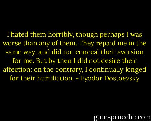 I hated them horribly, though perhaps I was worse than any of them. They repaid me in the same way, and did not conceal their aversion for me. But by then I did not desire their affection: on the contrary, I continually longed for their humiliation. - Fyodor Dostoevsky