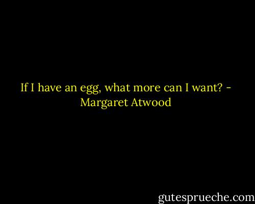 If I have an egg, what more can I want? - Margaret Atwood