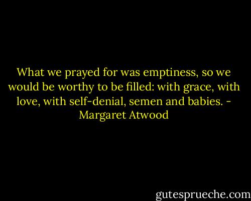 What we prayed for was emptiness, so we would be worthy to be filled: with grace, with love, with self-denial, semen and babies. - Margaret Atwood