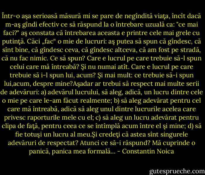 Într-o aşa serioasă măsură mi se pare de negîndită viaţa, încît dacă m-aş gîndi efectiv ce să răspund la o întrebare uzuală ca: "ce mai faci?" aş constata că întrebarea aceasta e printre cele mai grele cu putinţă. Căci „fac“ o mie de lucruri: aş putea să spun că gîndesc, că sînt bine, că gîndesc ceva, că gîndesc altceva, că am fost pe stradă, că nu fac nimic. Ce să spun? Care e lucrul pe care trebuie să-l spun celui care mă întreabă? Şi nu numai atît. Care e lucrul pe care trebuie să i-l spun lui, acum?<br />Şi mai mult: ce trebuie să-i spun lui,acum, despre mine?Aşadar ar trebui să respect mai multe serii de adevăruri:<br />a) adevărul lucrului, să aleg, adică, un lucru dintre cele o mie pe care le-am făcut realmente;<br />b) să aleg adevărat pentru cel care mă întreabă, adică să aleg unul dintre lucrurile acelea care privesc raporturile mele cu el;<br />c) să aleg un lucru adevărat pentru clipa de faţă, pentru ceea ce se întîmplă acum între el şi mine;<br />d) să fie totuşi un lucru al meu.Şi credeţi că astea sînt singurele adevăruri de respectat? Atunci ce să-i răspund? Mă cuprinde o panică, panica mea formală… - Constantin Noica