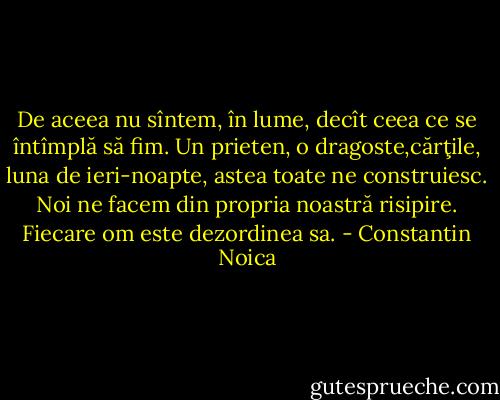 De aceea nu sîntem, în lume, decît ceea ce se întîmplă să fim. Un prieten, o dragoste,cărţile, luna de ieri-noapte, astea toate ne construiesc. Noi ne facem din propria noastră risipire. Fiecare om este dezordinea sa. - Constantin Noica