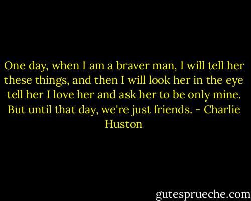 One day, when I am a braver man, I will tell her these things, and then I will look her in the eye tell her I love her and ask her to be only mine. But until that day, we're just friends. - Charlie Huston