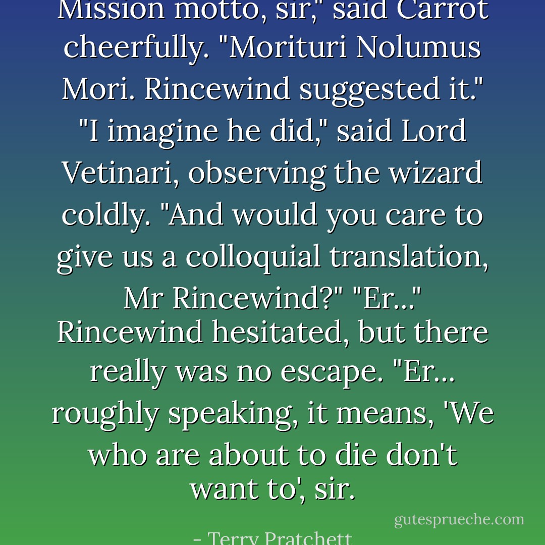 Mission motto, sir," said Carrot cheerfully. "Morituri Nolumus Mori. Rincewind suggested it."<br />"I imagine he did," said Lord Vetinari, observing the wizard coldly. "And would you care to give us a colloquial translation, Mr Rincewind?"<br />"Er..." Rincewind hesitated, but there really was no escape. "Er... roughly speaking, it means, 'We who are about to die don't want to', sir. - Terry Pratchett