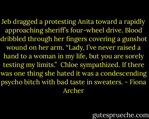 Jeb dragged a protesting Anita toward a rapidly approaching sheriff’s<br />four-wheel drive. Blood dribbled through her fingers covering a gunshot<br />wound on her arm. “Lady, I’ve never raised a hand to a woman in my life,<br />but you are sorely testing my limits.”<br /><br />Chloe sympathized. If there was one thing she hated it was a<br />condescending psycho bitch with bad taste in sweaters. - Fiona Archer