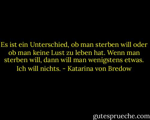 Es ist ein Unterschied, ob man sterben will oder ob man keine Lust zu leben hat. Wenn man sterben will, dann will man wenigstens etwas. Ich will nichts. - Katarina von Bredow