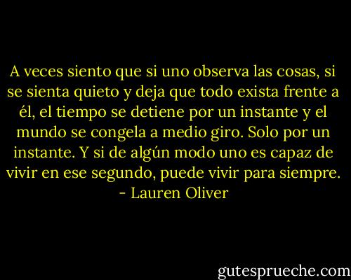 A veces siento que si uno observa las cosas, si se sienta quieto y deja que todo exista frente a él, el tiempo se detiene por un instante y el mundo se congela a medio giro. Solo por un instante. Y si de algún modo uno es capaz de vivir en ese segundo, puede vivir para siempre. - Lauren Oliver
