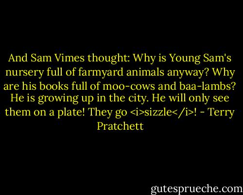 And Sam Vimes thought: Why is Young Sam's nursery full of farmyard animals anyway? Why are his books full of moo-cows and baa-lambs? He is growing up in the city. He will only see them on a plate! They go <i>sizzle</i>! - Terry Pratchett
