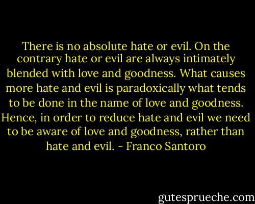 There is no absolute hate or evil. On the contrary hate or evil are always intimately blended with love and goodness. What causes more hate and evil is paradoxically what tends to be done in the name of love and goodness. Hence, in order to reduce hate and evil we need to be aware of love and goodness, rather than hate and evil. - Franco Santoro