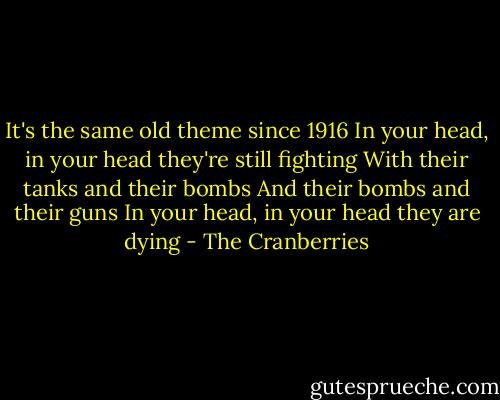It's the same old theme since 1916<br />In your head, in your head they're still fighting<br />With their tanks and their bombs<br />And their bombs and their guns<br />In your head, in your head they are dying - The Cranberries
