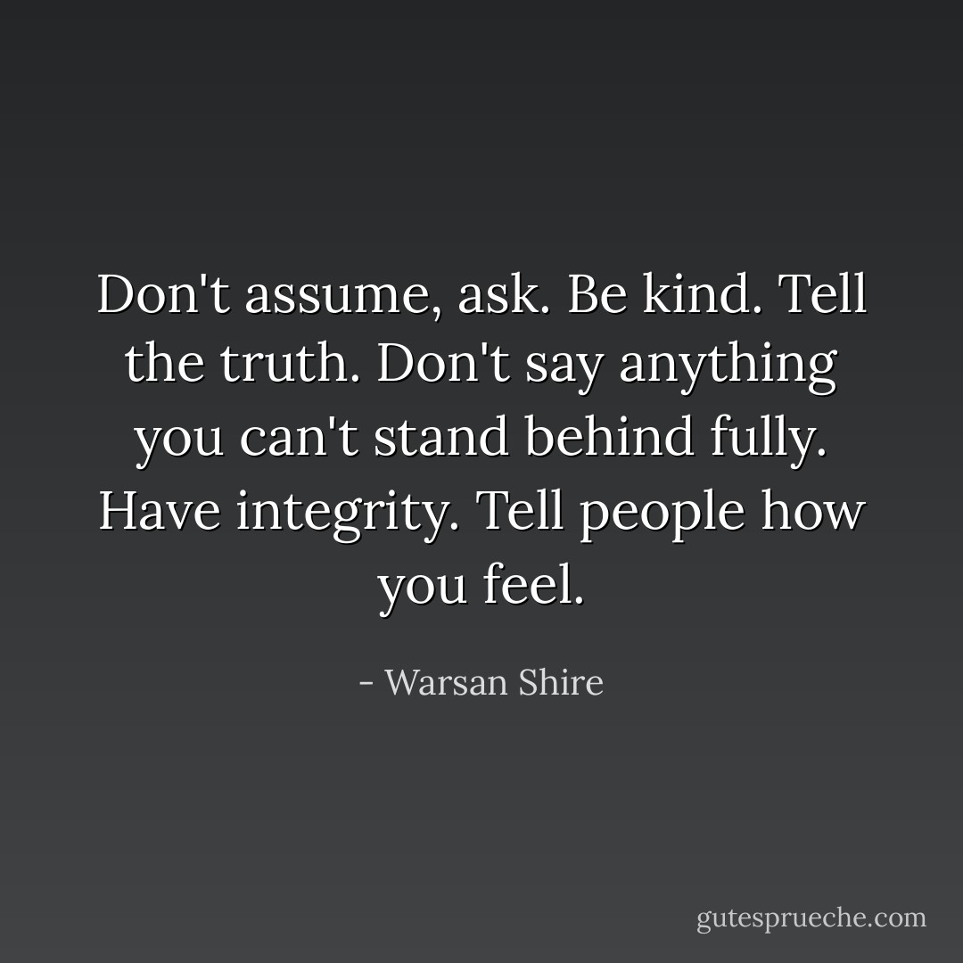 Don't assume, ask. Be kind. Tell the truth. Don't say anything you can't stand behind fully. Have integrity. Tell people how you feel. - Warsan Shire