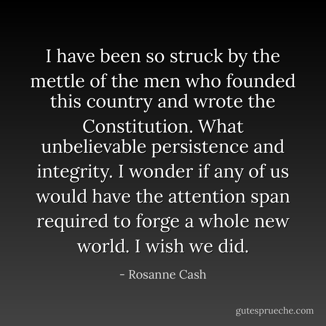 I have been so struck by the mettle of the men who founded this country and wrote the Constitution. What unbelievable persistence and integrity. I wonder if any of us would have the attention span required to forge a whole new world. I wish we did. - Rosanne Cash