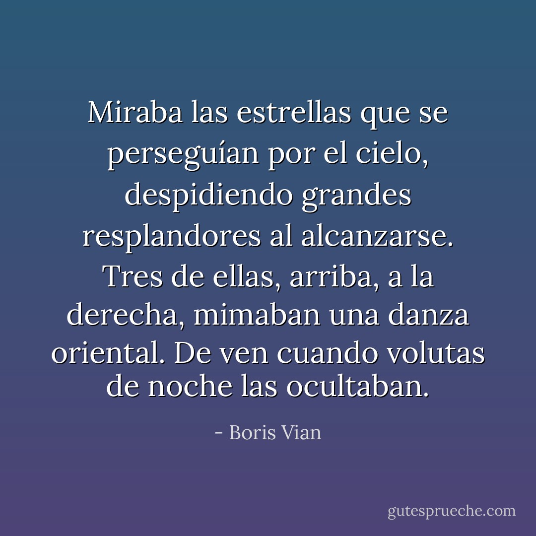 Miraba las estrellas que se perseguían por el cielo, despidiendo grandes resplandores al alcanzarse. Tres de ellas, arriba, a la derecha, mimaban una danza oriental. De ven cuando volutas de noche las ocultaban. - Boris Vian