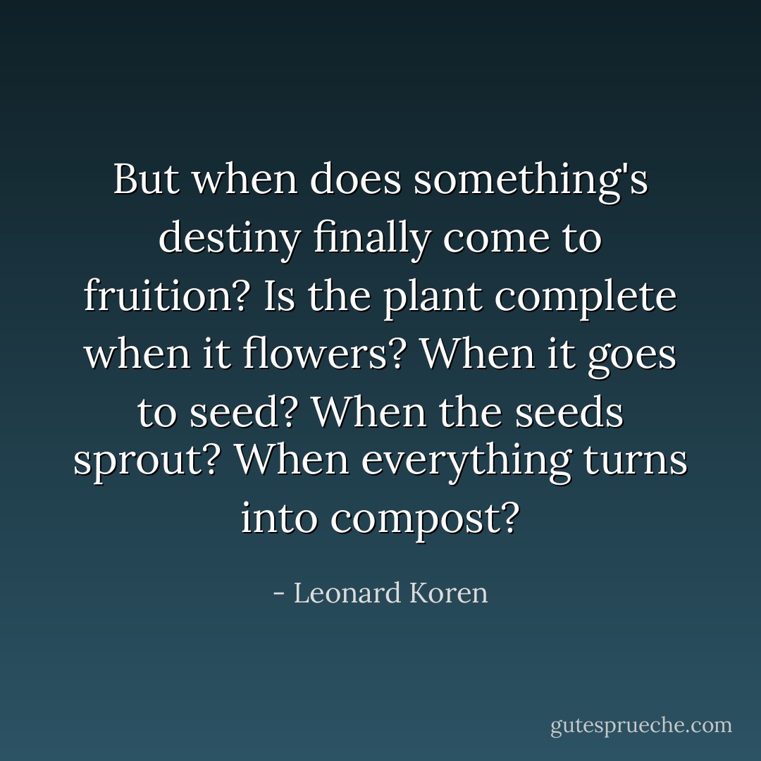 But when does something's destiny finally come to fruition? Is the plant complete when it flowers? When it goes to seed? When the seeds sprout? When everything turns into compost? - Leonard Koren