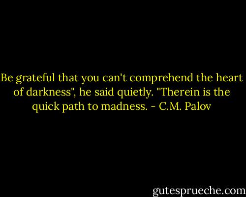 Be grateful that you can't comprehend the heart of darkness", he said quietly. "Therein is the quick path to madness. - C.M. Palov