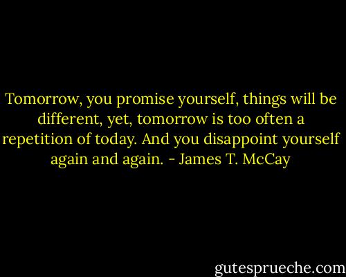 Tomorrow, you promise yourself, things will be different, yet, tomorrow is too often a repetition of today. And you disappoint yourself again and again. - James T. McCay