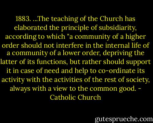 1883. ...The teaching of the Church has elaborated the principle of subsidiarity, according to which "a community of a higher order should not interfere in the internal life of a community of a lower order, depriving the latter of its functions, but rather should support it in case of need and help to co-ordinate its activity with the activities of the rest of society, always with a view to the common good. - Catholic Church