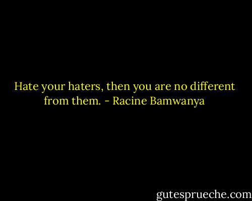 Hate your haters, then you are no different<br />from them. - Racine Bamwanya
