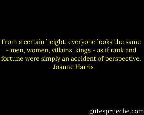 From a certain height, everyone looks the same - men, women, villains, kings - as if rank and fortune were simply an accident of perspective. - Joanne Harris