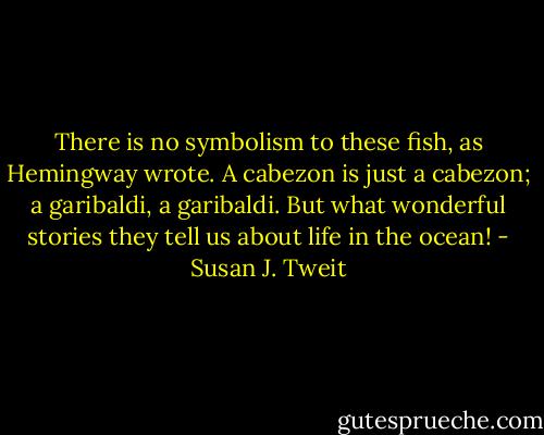 There is no symbolism to these fish, as Hemingway wrote. A cabezon is just a cabezon; a garibaldi, a garibaldi. But what wonderful stories they tell us about life in the ocean! - Susan J. Tweit