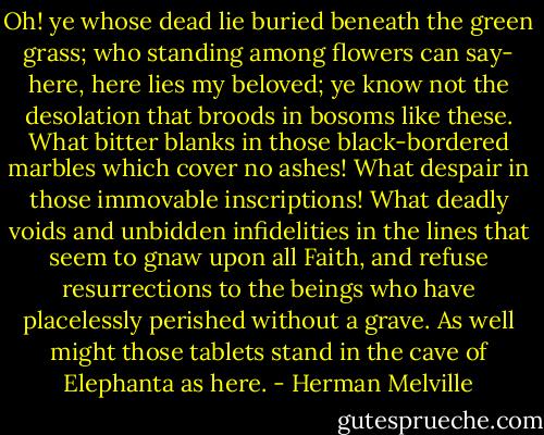 Oh! ye whose dead lie buried beneath the green grass; who standing among flowers can say- here, here lies my beloved; ye know not the desolation that broods in bosoms like these. What bitter blanks in those black-bordered marbles which cover no ashes! What despair in those immovable inscriptions! What deadly voids and unbidden infidelities in the lines that seem to gnaw upon all Faith, and refuse resurrections to the beings who have placelessly perished without a grave. As well might those tablets stand in the cave of Elephanta as here. - Herman Melville