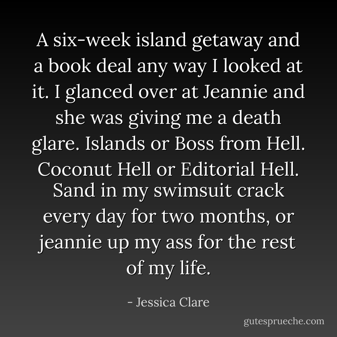A six-week island getaway and a book deal any way I looked at it. I glanced over at Jeannie and she was giving me a death glare. Islands or Boss from Hell. Coconut Hell or Editorial Hell. Sand in my swimsuit crack every day for two months, or jeannie up my ass for the rest of my life. - Jessica Clare