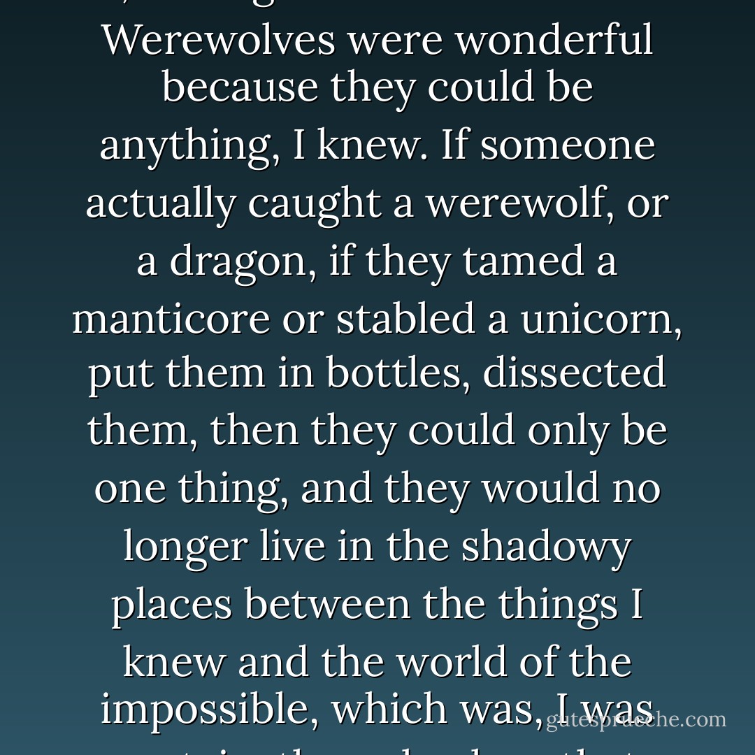 I wished I could visit a Museum of Unnatural History, but, even so, I was glad there wasn't one. Werewolves were wonderful because they could be anything, I knew. If someone actually caught a werewolf, or a dragon, if they tamed a manticore or stabled a unicorn, put them in bottles, dissected them, then they could only be one thing, and they would no longer live in the shadowy places between the things I knew and the world of the impossible, which was, I was certain, the only place that mattered. - Neil Gaiman