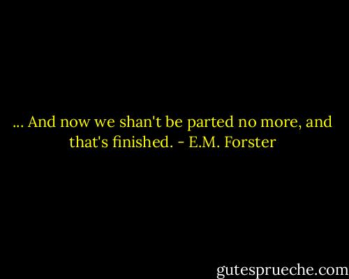 ... And now we shan't be parted no more, and that's finished. - E.M. Forster