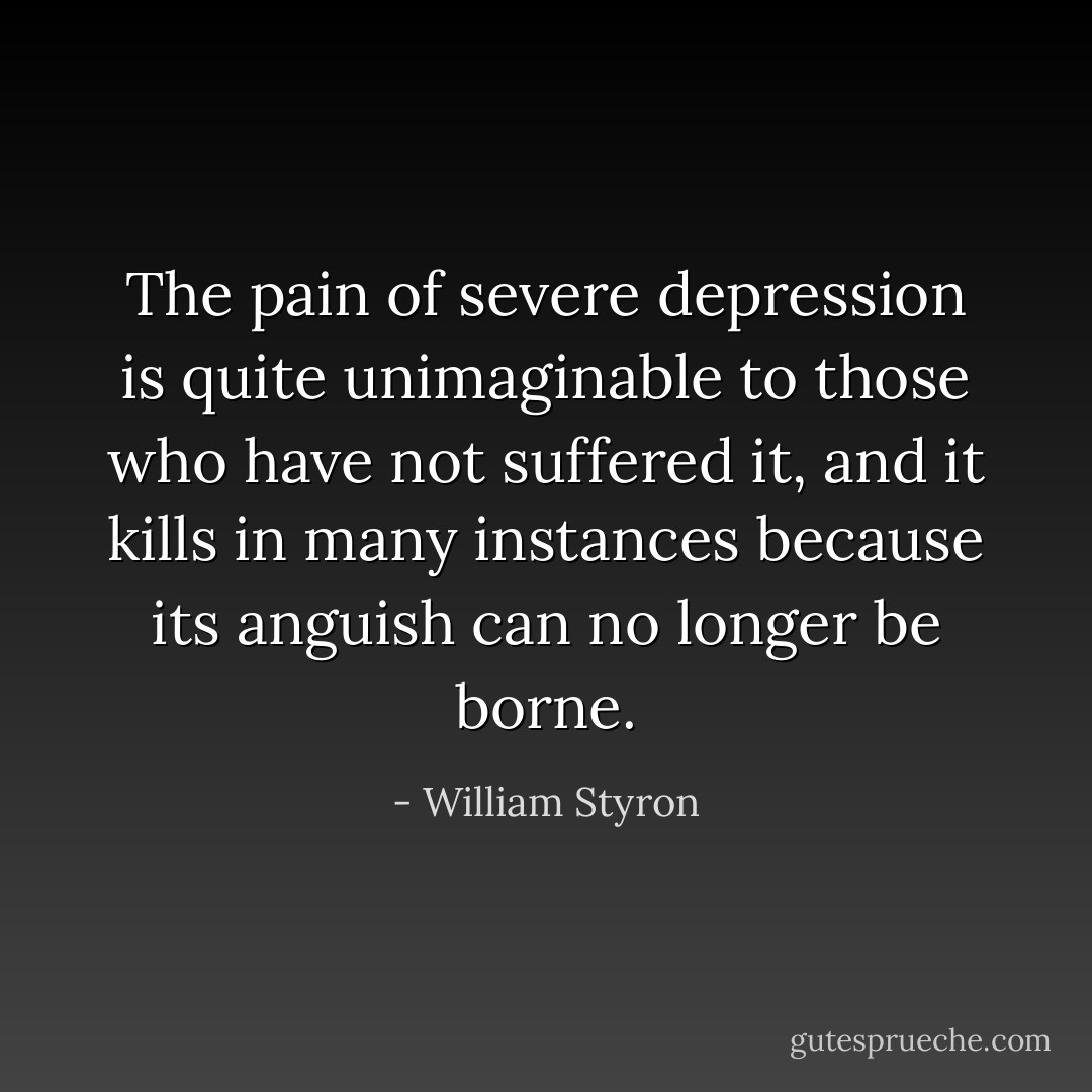 The pain of severe depression is quite unimaginable to those who have not suffered it, and it kills in many instances because its anguish can no longer be borne. - William Styron