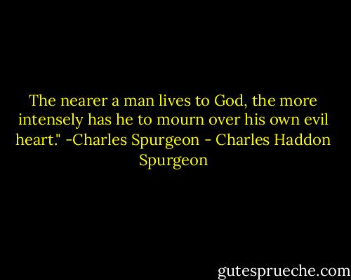 The nearer a man lives to God, the more intensely has he to mourn over his own evil heart." -Charles Spurgeon - Charles Haddon Spurgeon