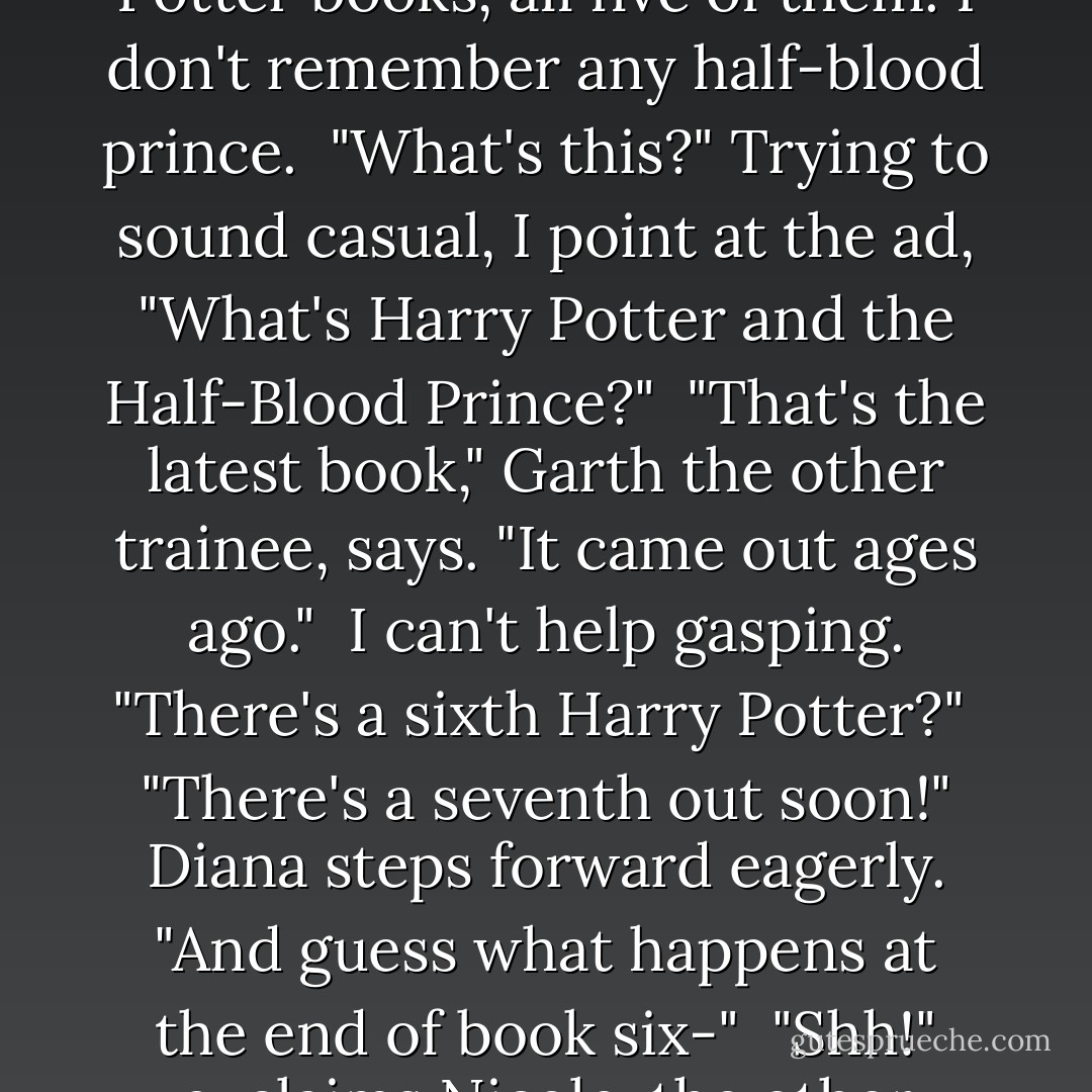 Okay. Now my skin is really prickling. I've read all the Harry Potter books, all five of them. I don't remember any half-blood prince.<br /><br />"What's this?" Trying to sound casual, I point at the ad, "What's Harry Potter and the Half-Blood Prince?"<br /><br />"That's the latest book," Garth the other trainee, says. "It came out ages ago."<br /><br />I can't help gasping. "There's a sixth Harry Potter?"<br /><br />"There's a seventh out soon!" Diana steps forward eagerly. "And guess what happens at the end of book six-"<br /><br />"Shh!" exclaims Nicole, the other nurse. "Don't tell her! - Sophie Kinsella