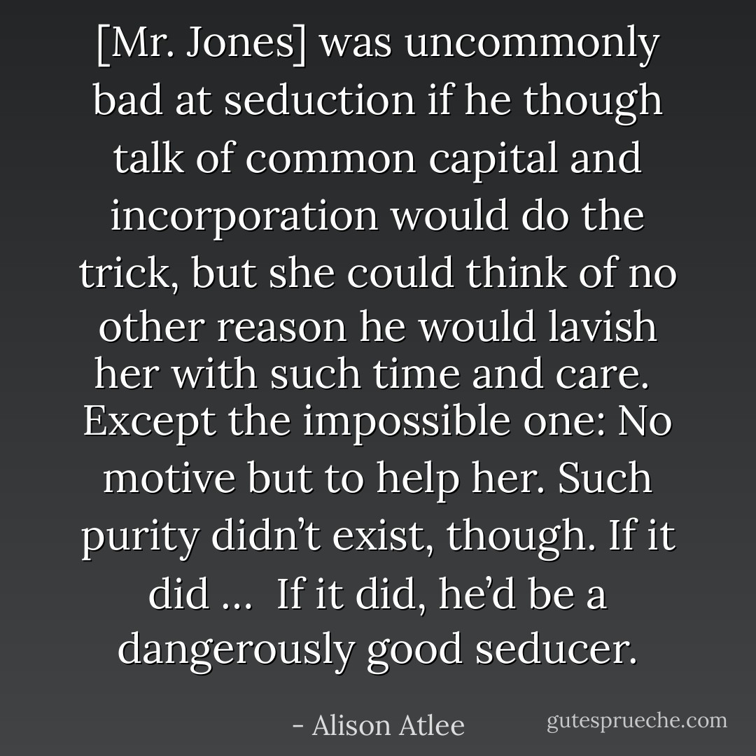 [Mr. Jones] was uncommonly bad at seduction if he though talk of common capital and incorporation would do the trick, but she could think of no other reason he would lavish her with such time and care.<br /><br />Except the impossible one: No motive but to help her. Such purity didn’t exist, though. If it did …<br /><br />If it did, he’d be a dangerously good seducer. - Alison Atlee