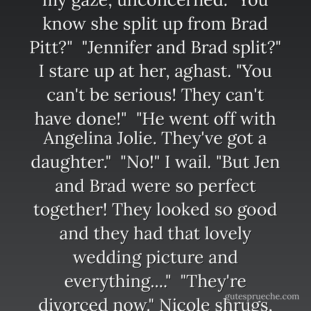 Jennifer Aniston and Her New Man'" I read the words aloud uncertainly. "What new man? Why would she need a new man?"<br /><br />"Oh yes." Nicole follows my gaze, unconcerned. "You know she split up from Brad Pitt?"<br /><br />"Jennifer and Brad split?" I stare up at her, aghast. "You can't be serious! They can't have done!"<br /><br />"He went off with Angelina Jolie. They've got a daughter."<br /><br />"No!" I wail. "But Jen and Brad were so perfect together! They looked so good and they had that lovely wedding picture and everything...."<br /><br />"They're divorced now." Nicole shrugs, like it's no big deal.<br /><br />I can't get over this. Jennifer and Brad divorced. The world is a different place. - Sophie Kinsella