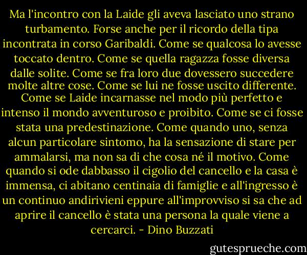 Ma l'incontro con la Laide gli aveva lasciato uno strano turbamento. Forse anche per il ricordo della tipa incontrata in corso Garibaldi. Come se qualcosa lo avesse toccato dentro. Come se quella ragazza fosse diversa dalle solite. Come se fra loro due dovessero succedere molte altre cose. Come se lui ne fosse uscito differente. Come se Laide incarnasse nel modo più perfetto e intenso il mondo avventuroso e proibito. Come se ci fosse stata una predestinazione. Come quando uno, senza alcun particolare sintomo, ha la sensazione di stare per ammalarsi, ma non sa di che cosa né il motivo. Come quando si ode dabbasso il cigolio del cancello e la casa è immensa, ci abitano centinaia di famiglie e all'ingresso è un continuo andirivieni eppure all'improvviso si sa che ad aprire il cancello è stata una persona la quale viene a cercarci. - Dino Buzzati