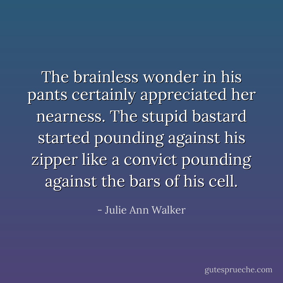 The brainless wonder in his pants certainly appreciated her nearness. The stupid bastard started pounding against his zipper like a convict pounding against the bars of his cell. - Julie Ann Walker