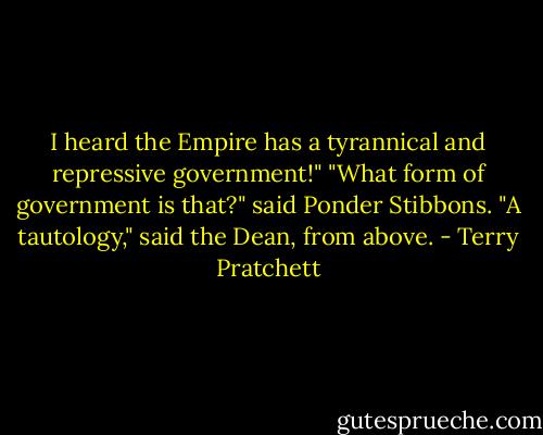 I heard the Empire has a tyrannical and repressive government!"<br />"What form of government is that?" said Ponder Stibbons.<br />"A tautology," said the Dean, from above. - Terry Pratchett