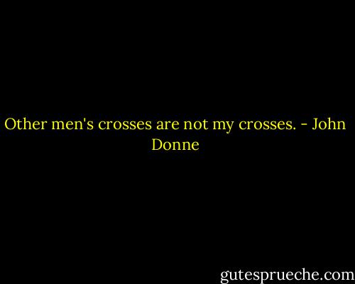 Other men's crosses are not my crosses. - John Donne