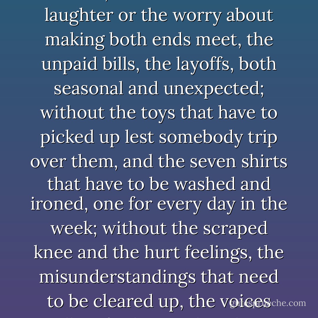 Without the heavy set aristocratic man snoring away on his side of the bed, without the fresh-eyed child whose hair ribbon needs retying; without the conversation at meals and the hearty appetites and getting dressed for church on time; without the tears of laughter or the worry about making both ends meet, the unpaid bills, the layoffs, both seasonal and unexpected; without the toys that have to picked up lest somebody trip over them, and the seven shirts that have to be washed and ironed, one for every day in the week; without the scraped knee and the hurt feelings, the misunderstandings that need to be cleared up, the voices calling for her so that she is perpetually having to stop what she is doing and go see what they want - without all this, what have you? A mystery: How is it that she didn't realize it was going to last such a short time? - William Maxwell