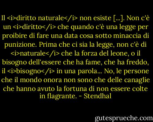 Il <i>diritto naturale</i> non esiste [...]. Non c'è un <i>diritto</i> che quando c'è una legge per proibire di fare una data cosa sotto minaccia di punizione. Prima che ci sia la legge, non c'è di <i>naturale</i> che la forza del leone, o il bisogno dell'essere che ha fame, che ha freddo, il <i>bisogno</i> in una parola... No, le persone che il mondo onora non sono che delle canaglie che hanno avuto la fortuna di non essere colte in flagrante. - Stendhal