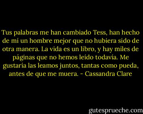 Tus palabras me han cambiado Tess, han hecho de mí un hombre mejor que no hubiera sido de otra manera. La vida es un libro, y hay miles de páginas que no hemos leído todavía. Me gustaría las leamos juntos, tantas como pueda, antes de que me muera. - Cassandra Clare