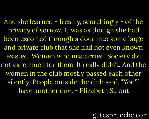 And she learned - freshly, scorchingly - of the privacy of sorrow. It was as though she had been escorted through a door into some large and private club that she had not even known existed. Women who miscarried. Society did not care much for them. It really didn't. And the women in the club mostly passed each other silently. People outside the club said, "You'll have another one. - Elizabeth Strout