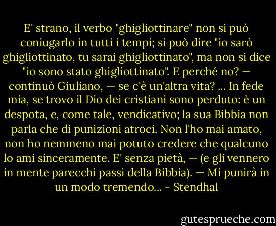 E' strano, il verbo "ghigliottinare" non si può coniugarlo in tutti i tempi; si può dire "io sarò ghigliottinato, tu sarai ghigliottinato", ma non si dice "io sono stato ghigliottinato". E perché no? — continuò Giuliano, — se c'è un'altra vita? ... In fede mia, se trovo il Dio dei cristiani sono perduto: è un despota, e, come tale, vendicativo; la sua Bibbia non parla che di punizioni atroci. Non l'ho mai amato, non ho nemmeno mai potuto credere che qualcuno lo ami sinceramente. E' senza pietà, — (e gli vennero in mente parecchi passi della Bibbia). — Mi punirà in un modo tremendo... - Stendhal