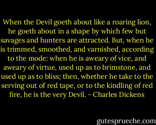 When the Devil goeth about like a roaring lion, he goeth about in a shape by which few but savages and hunters are attracted. But, when he is trimmed, smoothed, and varnished, according to the mode: when he is aweary of vice, and aweary of virtue, used up as to brimstone, and used up as to bliss; then, whether he take to the serving out of red tape, or to the kindling of red fire, he is the very Devil. - Charles Dickens