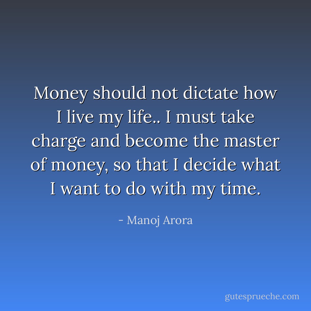 Money should not dictate how I live my life..<br />I must take charge and become the master of money, so that I decide what I want to do with my time. - Manoj Arora