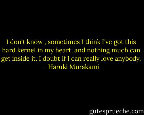 I don't know , sometimes I think I've got this hard kernel in my heart, and nothing much can get inside it. I doubt if I can really love anybody. - Haruki Murakami