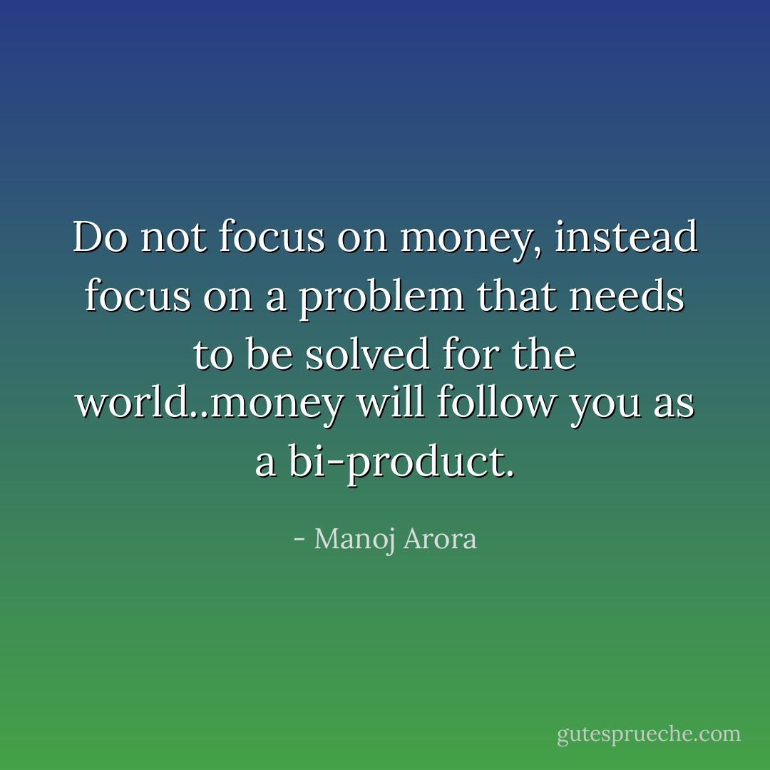 Do not focus on money, instead focus on a problem that needs to be solved for the world..money will follow you as a bi-product. - Manoj Arora