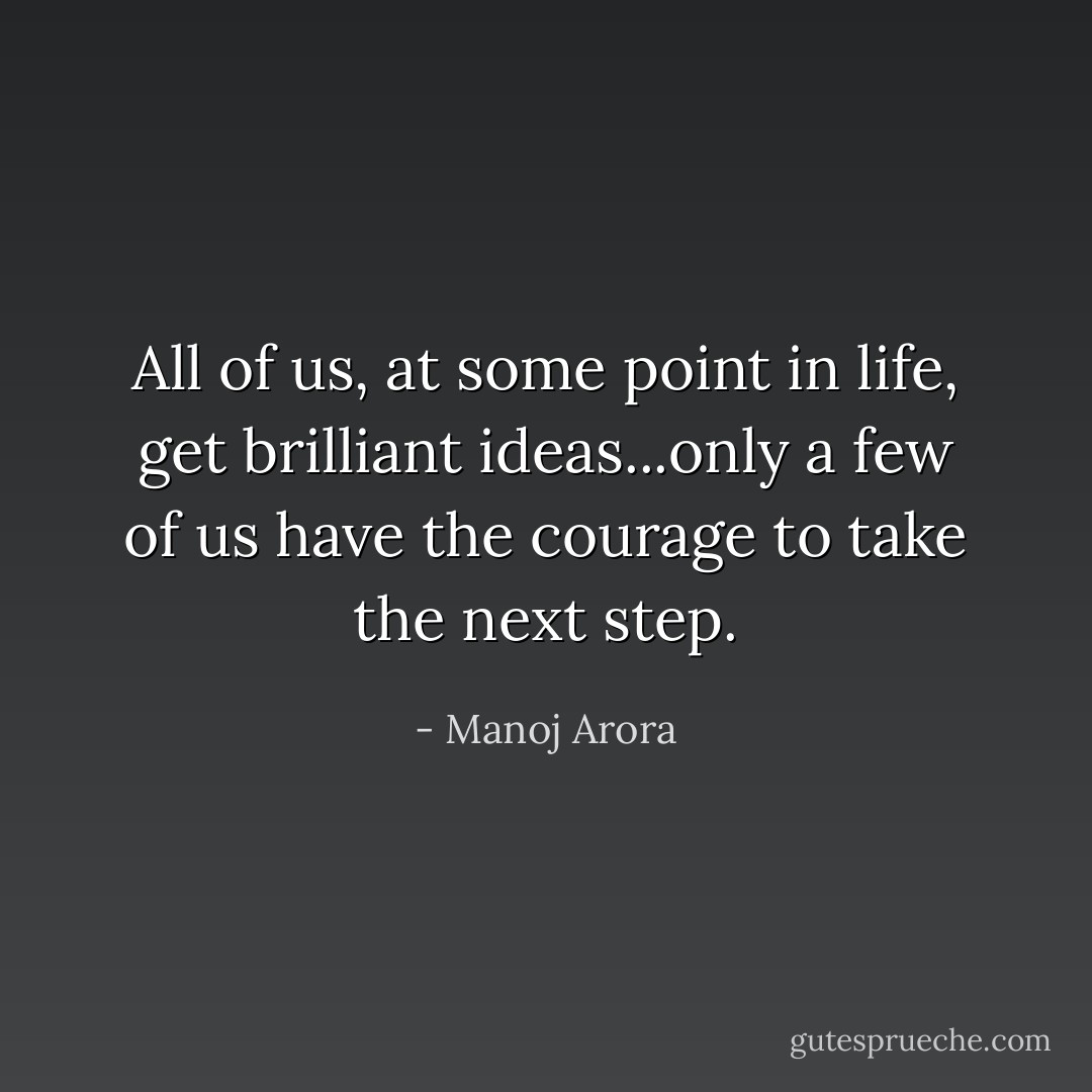 All of us, at some point in life, get brilliant ideas...only a few of us have the courage to take the next step. - Manoj Arora