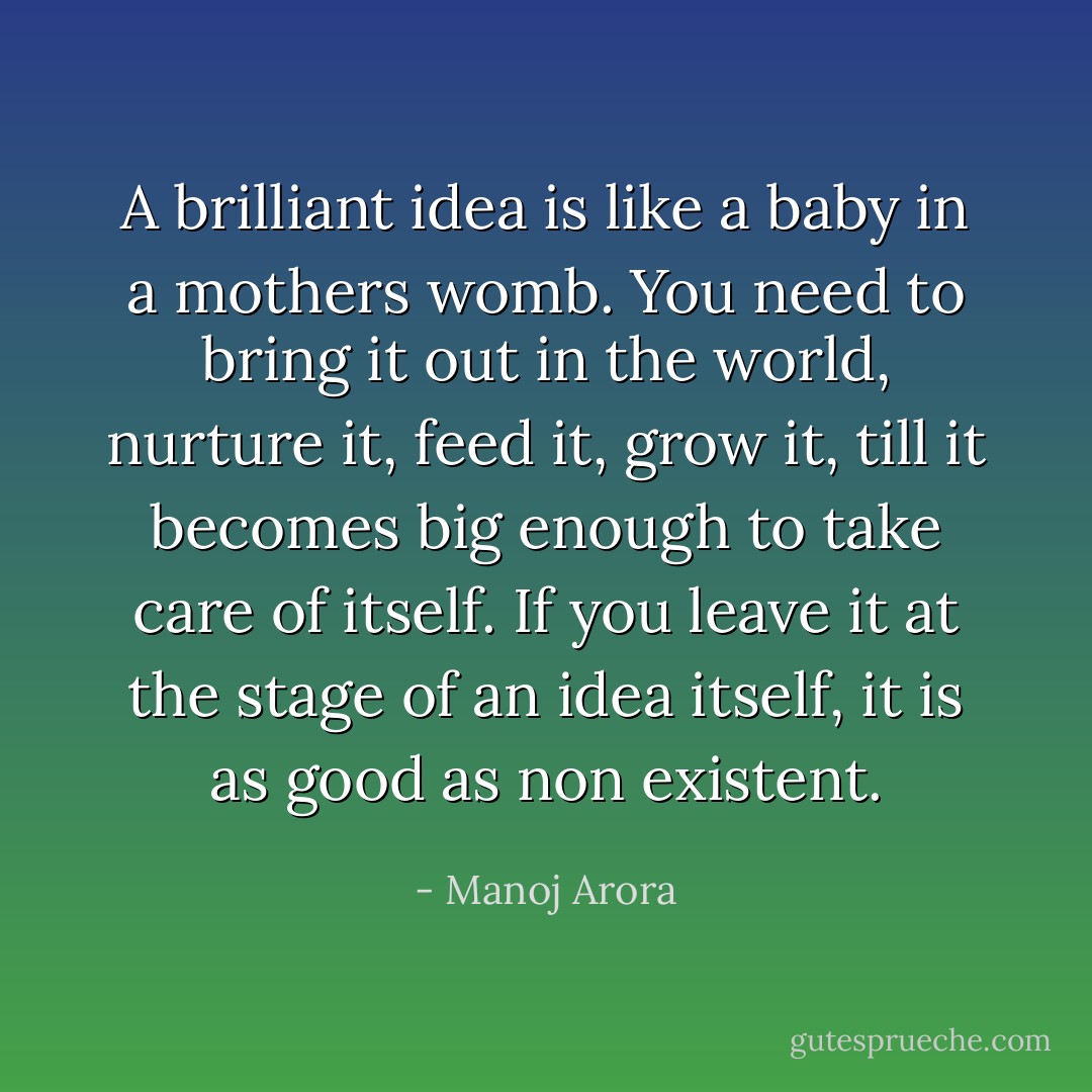 A brilliant idea is like a baby in a mothers womb.<br />You need to bring it out in the world, nurture it, feed it, grow it, till it becomes big enough to take care of itself.<br />If you leave it at the stage of an idea itself, it is as good as non existent. - Manoj Arora