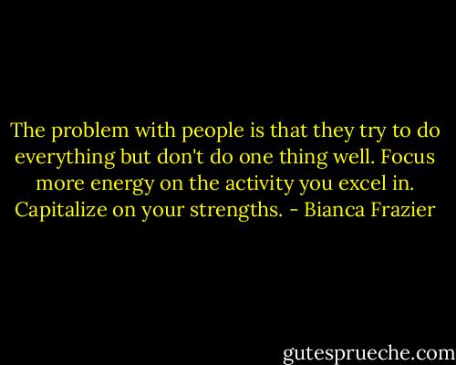 The problem with people is that they try to do everything but don't do one thing well. Focus more energy on the activity you excel in. Capitalize on your strengths. - Bianca Frazier
