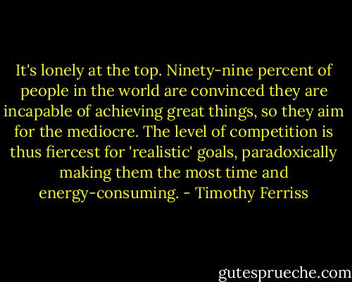 It's lonely at the top. Ninety-nine percent of people in the world are convinced they are incapable of achieving great things, so they aim for the mediocre. The level of competition is thus fiercest for 'realistic' goals, paradoxically making them the most time and energy-consuming. - Timothy Ferriss