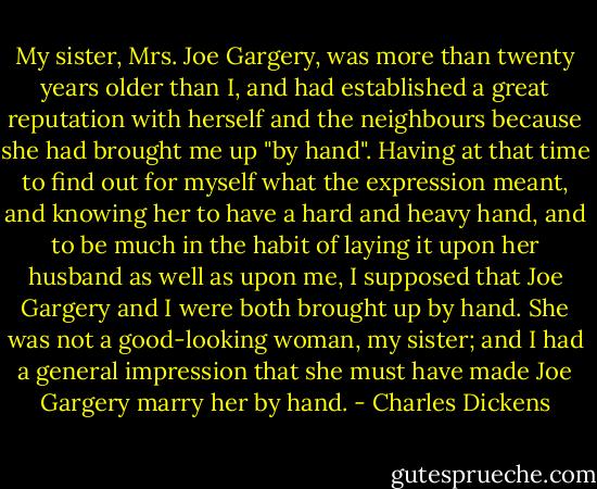 My sister, Mrs. Joe Gargery, was more than twenty years older than I, and had established a great reputation with herself and the neighbours because she had brought me up "by hand". Having at that time to find out for myself what the expression meant, and knowing her to have a hard and heavy hand, and to be much in the habit of laying it upon her husband as well as upon me, I supposed that Joe Gargery and I were both brought up by hand.<br />She was not a good-looking woman, my sister; and I had a general impression that she must have made Joe Gargery marry her by hand. - Charles Dickens